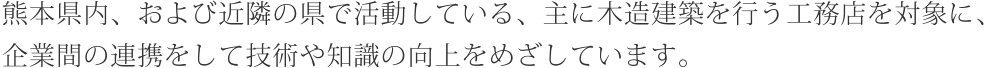 熊本県内、および近隣の県で活動している、主に木造建築を行う工務店を対象に、企業間の連携をして技術や知識の向上をめざしています。