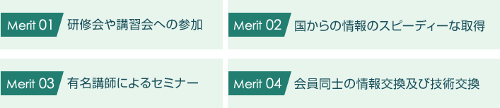 Merit01:研修会や講習会への参加、Merit02:国からの情報のスピーディーな取得、Merit03:有名講師によるセミナー、Merit04:会員同士の情報交換及び技術交換